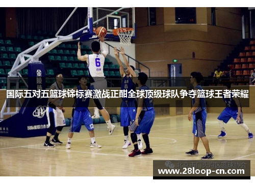 国际五对五篮球锦标赛激战正酣全球顶级球队争夺篮球王者荣耀