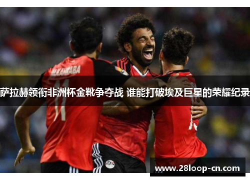 萨拉赫领衔非洲杯金靴争夺战 谁能打破埃及巨星的荣耀纪录