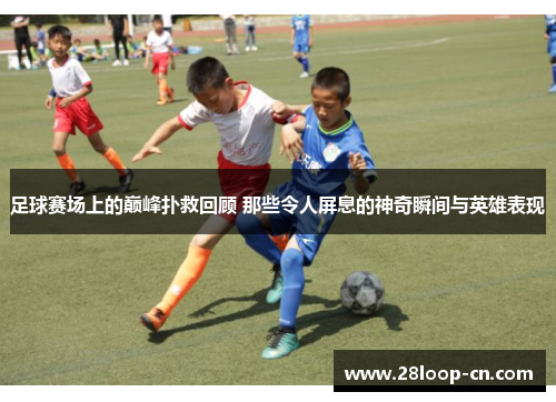 足球赛场上的巅峰扑救回顾 那些令人屏息的神奇瞬间与英雄表现