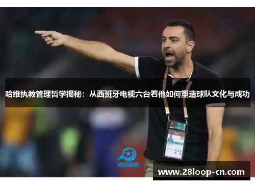 哈维执教管理哲学揭秘：从西班牙电视六台看他如何塑造球队文化与成功