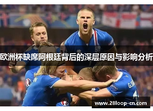 欧洲杯缺席阿根廷背后的深层原因与影响分析
