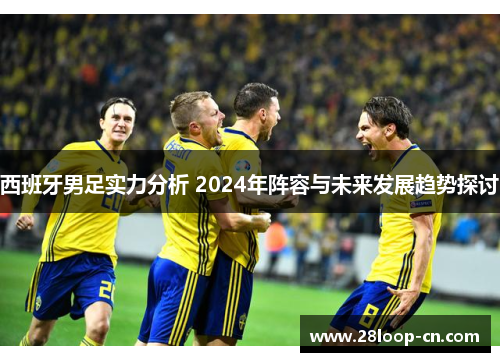 西班牙男足实力分析 2024年阵容与未来发展趋势探讨